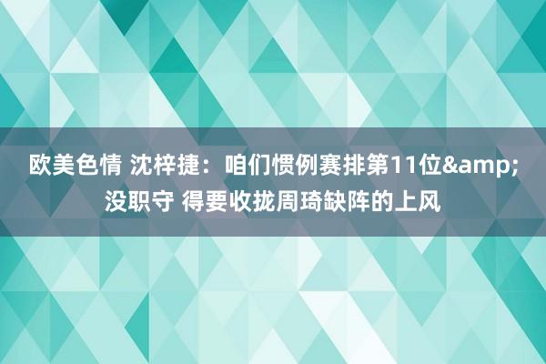 欧美色情 沈梓捷：咱们惯例赛排第11位&没职守 得要收拢周琦缺阵的上风