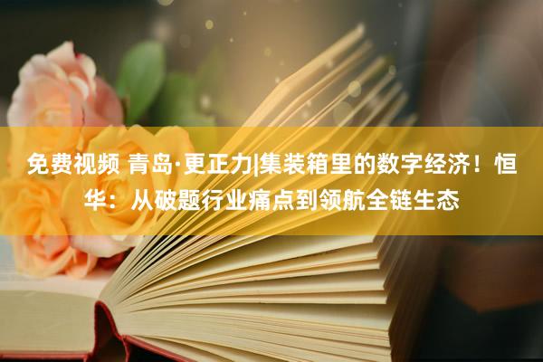 免费视频 青岛·更正力|集装箱里的数字经济！恒华：从破题行业痛点到领航全链生态