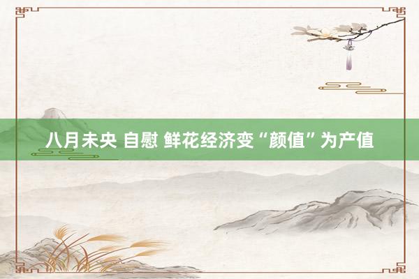 八月未央 自慰 鲜花经济变“颜值”为产值