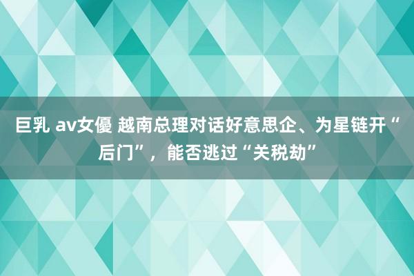 巨乳 av女優 越南总理对话好意思企、为星链开“后门”，能否逃过“关税劫”