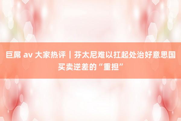 巨屌 av 大家热评｜芬太尼难以扛起处治好意思国买卖逆差的“重担”