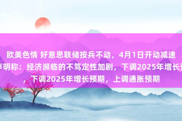 欧美色情 好意思联储按兵不动，4月1日开动减速缩表节拍。有野心声明称：经济濒临的不笃定性加剧，下调2025年增长预期，上调通胀预期